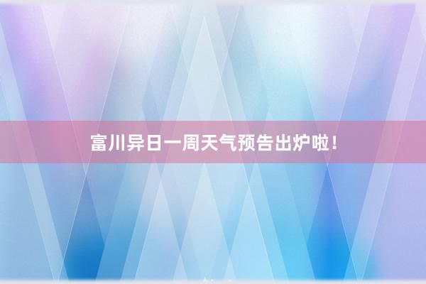 富川异日一周天气预告出炉啦！