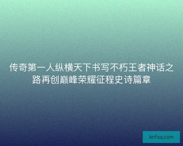 传奇第一人纵横天下书写不朽王者神话之路再创巅峰荣耀征程史诗篇章