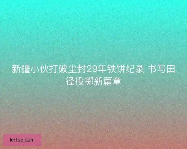 新疆小伙打破尘封29年铁饼纪录 书写田径投掷新篇章