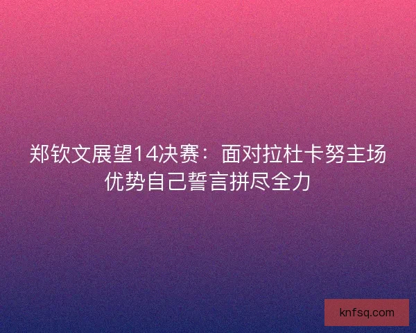 郑钦文展望14决赛：面对拉杜卡努主场优势自己誓言拼尽全力