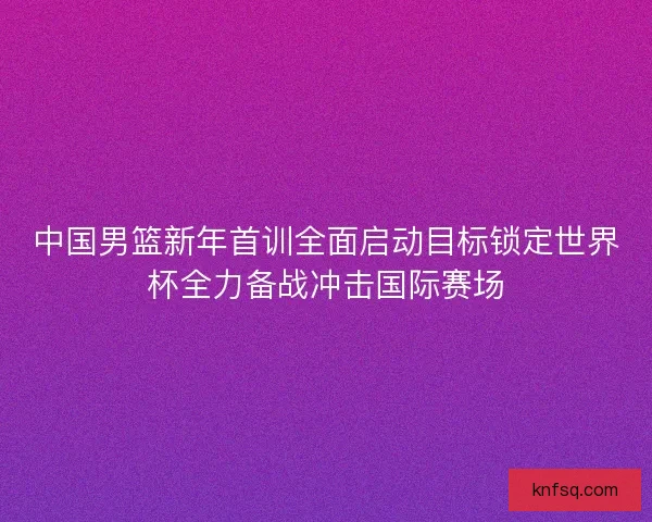 中国男篮新年首训全面启动目标锁定世界杯全力备战冲击国际赛场
