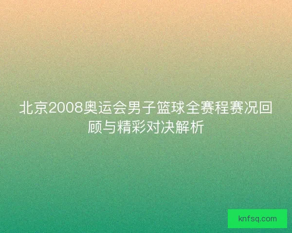 北京2008奥运会男子篮球全赛程赛况回顾与精彩对决解析