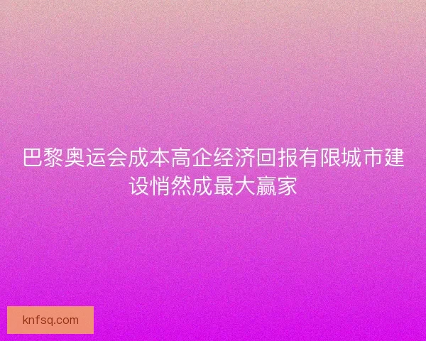 巴黎奥运会成本高企经济回报有限城市建设悄然成最大赢家