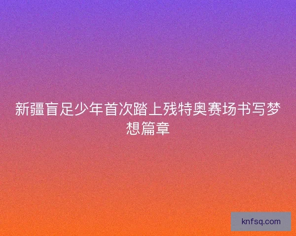 新疆盲足少年首次踏上残特奥赛场书写梦想篇章