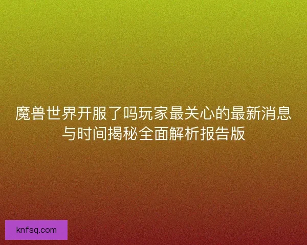魔兽世界开服了吗玩家最关心的最新消息与时间揭秘全面解析报告版