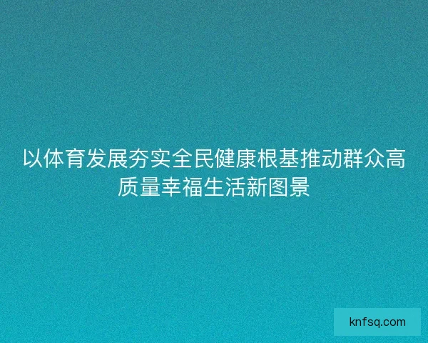 以体育发展夯实全民健康根基推动群众高质量幸福生活新图景