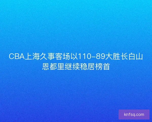 CBA上海久事客场以110-89大胜长白山恩都里继续稳居榜首