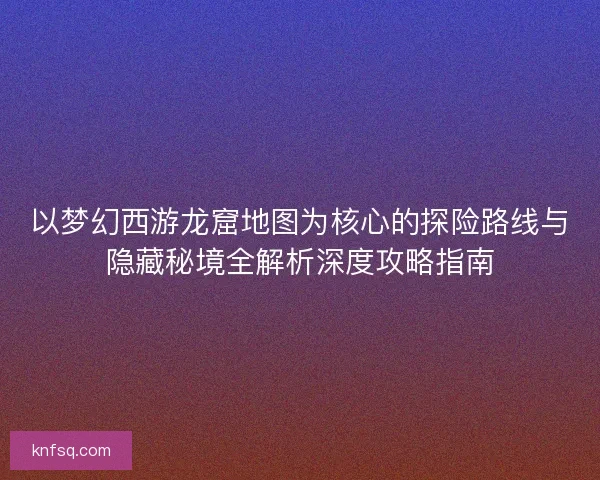 以梦幻西游龙窟地图为核心的探险路线与隐藏秘境全解析深度攻略指南