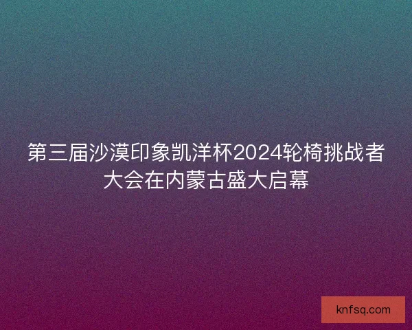 第三届沙漠印象凯洋杯2024轮椅挑战者大会在内蒙古盛大启幕