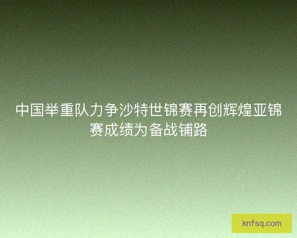 中国举重队力争沙特世锦赛再创辉煌亚锦赛成绩为备战铺路