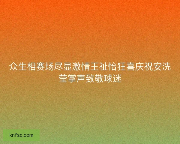 众生相赛场尽显激情王祉怡狂喜庆祝安洗莹掌声致敬球迷