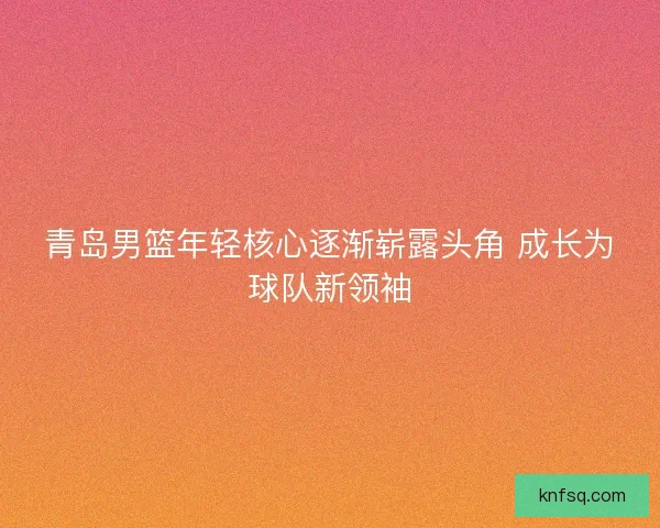 青岛男篮年轻核心逐渐崭露头角 成长为球队新领袖