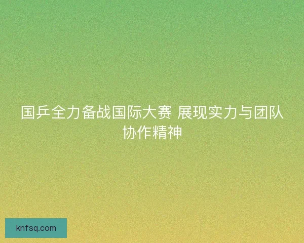 国乒全力备战国际大赛 展现实力与团队协作精神