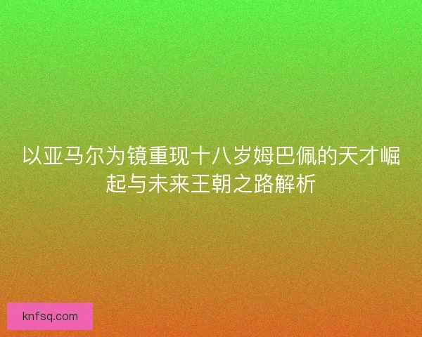 以亚马尔为镜重现十八岁姆巴佩的天才崛起与未来王朝之路解析