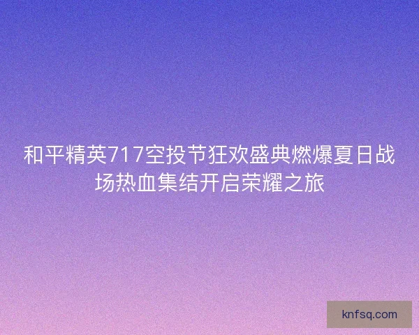 和平精英717空投节狂欢盛典燃爆夏日战场热血集结开启荣耀之旅